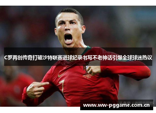 C罗再创传奇打破沙特联赛进球纪录书写不老神话引爆全球球迷热议